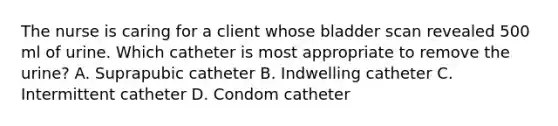 The nurse is caring for a client whose bladder scan revealed 500 ml of urine. Which catheter is most appropriate to remove the urine? A. Suprapubic catheter B. Indwelling catheter C. Intermittent catheter D. Condom catheter