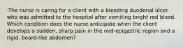 -The nurse is caring for a client with a bleeding duodenal ulcer who was admitted to the hospital after vomiting bright red blood. Which condition does the nurse anticipate when the client develops a sudden, sharp pain in the mid-epigastric region and a rigid, board-like abdomen?