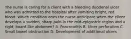 The nurse is caring for a client with a bleeding duodenal ulcer who was admitted to the hospital after vomiting bright, red blood. Which condition does the nurse anticipate when the client develops a sudden, sharp pain in the mid-epigastric region and a rigid, board-like abdomen? A. Pancreatitis B. Ulcer perforation C. Small bowel obstruction D. Development of additional ulcers