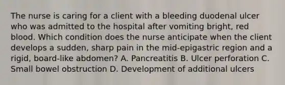 The nurse is caring for a client with a bleeding duodenal ulcer who was admitted to the hospital after vomiting bright, red blood. Which condition does the nurse anticipate when the client develops a sudden, sharp pain in the mid-epigastric region and a rigid, board-like abdomen? A. Pancreatitis B. Ulcer perforation C. Small bowel obstruction D. Development of additional ulcers