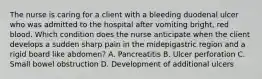 The nurse is caring for a client with a bleeding duodenal ulcer who was admitted to the hospital after vomiting bright, red blood. Which condition does the nurse anticipate when the client develops a sudden sharp pain in the midepigastric region and a rigid board like abdomen? A. Pancreatitis B. Ulcer perforation C. Small bowel obstruction D. Development of additional ulcers