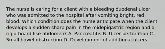 The nurse is caring for a client with a bleeding duodenal ulcer who was admitted to the hospital after vomiting bright, red blood. Which condition does the nurse anticipate when the client develops a sudden sharp pain in the midepigastric region and a rigid board like abdomen? A. Pancreatitis B. Ulcer perforation C. Small bowel obstruction D. Development of additional ulcers