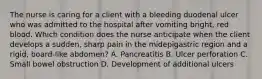 The nurse is caring for a client with a bleeding duodenal ulcer who was admitted to the hospital after vomiting bright, red blood. Which condition does the nurse anticipate when the client develops a sudden, sharp pain in the midepigastric region and a rigid, board-like abdomen? A. Pancreatitis B. Ulcer perforation C. Small bowel obstruction D. Development of additional ulcers