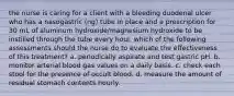 the nurse is caring for a client with a bleeding duodenal ulcer who has a nasogastric (ng) tube in place and a prescription for 30 mL of aluminum hydroxide/magnesium hydroxide to be instilled through the tube every hour. which of the following assessments should the nurse do to evaluate the effectiveness of this treatment? a. periodically aspirate and test gastric pH. b. monitor arterial blood gas values on a daily basis. c. check each stool for the presence of occult blood. d. measure the amount of residual stomach contents hourly.