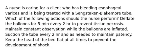 A nurse is caring for a client who has bleeding esophageal varices and is being treated with a Sengstaken-Blakemore tube. Which of the following actions should the nurse perform? Deflate the balloons for 5 min every 2 hr to prevent tissue necrosis. Maintain constant observation while the balloons are inflated. Suction the tube every 2 hr and as needed to maintain patency. Keep the head of the bed flat at all times to prevent the development of shock.