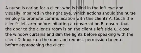 A nurse is caring for a client who is blind in the left eye and visually impaired in the right eye. Which actions should the nurse employ to promote communication with this client? A. touch the client's left arm before initiating a conversation B. ensure that the door to the client's room is on the client's left side C. close the window curtains and dim the lights before speaking with the client D. knock on the door and request permission to enter before approaching the client