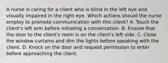 A nurse is caring for a client who is blind in the left eye and visually impaired in the right eye. Which actions should the nurse employ to promote communication with this client? A. Touch the client's left arm before initiating a conversation. B. Ensure that the door to the client's room is on the client's left side. C. Close the window curtains and dim the lights before speaking with the client. D. Knock on the door and request permission to enter before approaching the client.