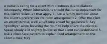 A nurse is caring for a client with blindness due to diabetic retinopathy. Which interventions should the nurse implement for this client? Select all that apply. 1. Ask a family member about the client's preferences for room arrangement 2. Offer the clent an elbow to hold, walk a half-step ahead for guidance 3. Say "goodbye" when leavning the room to help orient the client 4. Speak slowly and slightly louder so that client can understand 5. Use a clock-face pattern to explain food arrangement on the client's meal tray