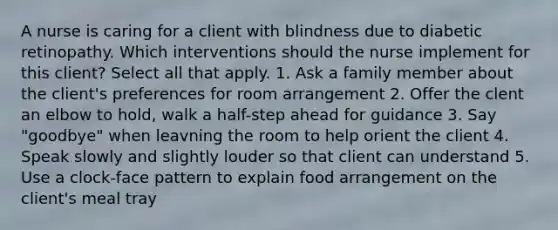 A nurse is caring for a client with blindness due to diabetic retinopathy. Which interventions should the nurse implement for this client? Select all that apply. 1. Ask a family member about the client's preferences for room arrangement 2. Offer the clent an elbow to hold, walk a half-step ahead for guidance 3. Say "goodbye" when leavning the room to help orient the client 4. Speak slowly and slightly louder so that client can understand 5. Use a clock-face pattern to explain food arrangement on the client's meal tray