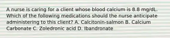 A nurse is caring for a client whose blood calcium is 8.8 mg/dL. Which of the following medications should the nurse anticipate administering to this client? A. Calcitonin-salmon B. Calcium Carbonate C. Zoledronic acid D. Ibandronate