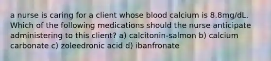 a nurse is caring for a client whose blood calcium is 8.8mg/dL. Which of the following medications should the nurse anticipate administering to this client? a) calcitonin-salmon b) calcium carbonate c) zoleedronic acid d) ibanfronate