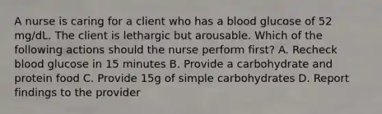 A nurse is caring for a client who has a blood glucose of 52 mg/dL. The client is lethargic but arousable. Which of the following actions should the nurse perform first? A. Recheck blood glucose in 15 minutes B. Provide a carbohydrate and protein food C. Provide 15g of simple carbohydrates D. Report findings to the provider