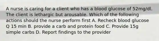 A nurse is caring for a client who has a blood glucose of 52mg/dl. The client is lethargic but arousable. Which of the following actions should the nurse perform first A. Recheck blood glucose Q 15 min B. provide a carb and protein food C. Provide 15g simple carbs D. Report findings to the provider