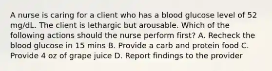 A nurse is caring for a client who has a blood glucose level of 52 mg/dL. The client is lethargic but arousable. Which of the following actions should the nurse perform first? A. Recheck the blood glucose in 15 mins B. Provide a carb and protein food C. Provide 4 oz of grape juice D. Report findings to the provider