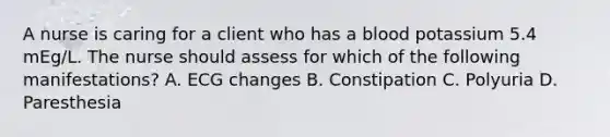 A nurse is caring for a client who has a blood potassium 5.4 mEg/L. The nurse should assess for which of the following manifestations? A. ECG changes B. Constipation C. Polyuria D. Paresthesia