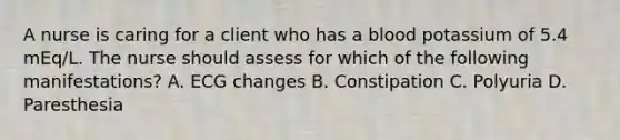 A nurse is caring for a client who has a blood potassium of 5.4 mEq/L. The nurse should assess for which of the following manifestations? A. ECG changes B. Constipation C. Polyuria D. Paresthesia