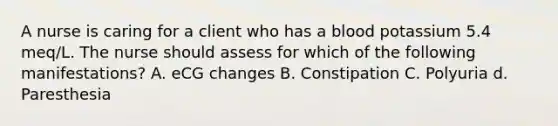 A nurse is caring for a client who has a blood potassium 5.4 meq/L. The nurse should assess for which of the following manifestations? A. eCG changes B. Constipation C. Polyuria d. Paresthesia