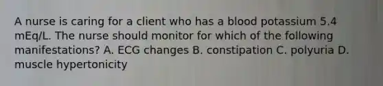 A nurse is caring for a client who has a blood potassium 5.4 mEq/L. The nurse should monitor for which of the following manifestations? A. ECG changes B. constipation C. polyuria D. muscle hypertonicity