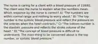 The nurse is caring for a client with a blood pressure of 118/82. The client asks the nurse to explain what the numbers mean. Which response by the nurse is correct? A) "The numbers are within normal range and nothing to worry about." B) "The top number is the systolic blood pressure and reflect the pressure on the arteries when the heart contracts." C) "The bottom number is the diastolic pressure and reflects the stroke volume of the heart." D) "The concept of blood pressure is difficult to understand. The main thing to be concerned about is the top number, or systolic blood pressure."