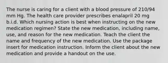 The nurse is caring for a client with a blood pressure of 210/94 mm Hg. The health care provider prescribes enalapril 20 mg b.i.d. Which nursing action is best when instructing on the new medication regimen? State the new medication, including name, use, and reason for the new medication. Teach the client the name and frequency of the new medication. Use the package insert for medication instruction. Inform the client about the new medication and provide a handout on the use.