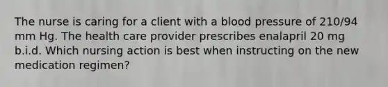 The nurse is caring for a client with a blood pressure of 210/94 mm Hg. The health care provider prescribes enalapril 20 mg b.i.d. Which nursing action is best when instructing on the new medication regimen?