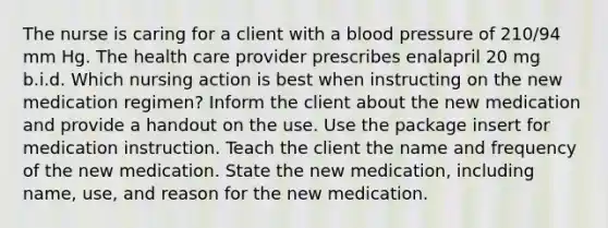 The nurse is caring for a client with a blood pressure of 210/94 mm Hg. The health care provider prescribes enalapril 20 mg b.i.d. Which nursing action is best when instructing on the new medication regimen? Inform the client about the new medication and provide a handout on the use. Use the package insert for medication instruction. Teach the client the name and frequency of the new medication. State the new medication, including name, use, and reason for the new medication.