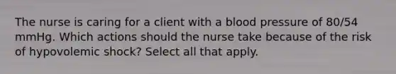 The nurse is caring for a client with a blood pressure of 80/54 mmHg. Which actions should the nurse take because of the risk of hypovolemic shock? Select all that apply.