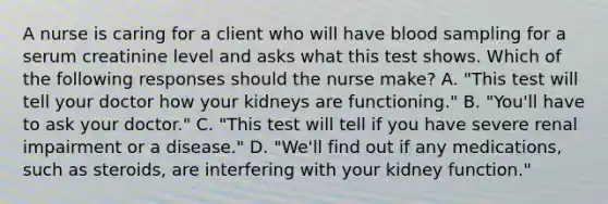 A nurse is caring for a client who will have blood sampling for a serum creatinine level and asks what this test shows. Which of the following responses should the nurse make? A. "This test will tell your doctor how your kidneys are functioning." B. "You'll have to ask your doctor." C. "This test will tell if you have severe renal impairment or a disease." D. "We'll find out if any medications, such as steroids, are interfering with your kidney function."