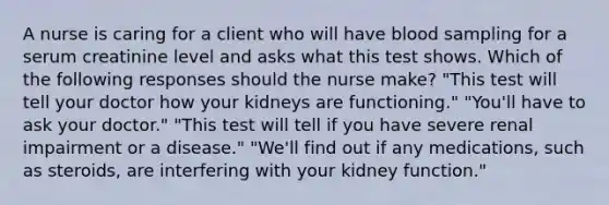 A nurse is caring for a client who will have blood sampling for a serum creatinine level and asks what this test shows. Which of the following responses should the nurse make? "This test will tell your doctor how your kidneys are functioning." "You'll have to ask your doctor." "This test will tell if you have severe renal impairment or a disease." "We'll find out if any medications, such as steroids, are interfering with your kidney function."