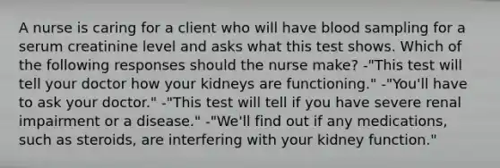 A nurse is caring for a client who will have blood sampling for a serum creatinine level and asks what this test shows. Which of the following responses should the nurse make? -"This test will tell your doctor how your kidneys are functioning." -"You'll have to ask your doctor." -"This test will tell if you have severe renal impairment or a disease." -"We'll find out if any medications, such as steroids, are interfering with your kidney function."