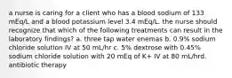 a nurse is caring for a client who has a blood sodium of 133 mEq/L and a blood potassium level 3.4 mEq/L. the nurse should recognize that which of the following treatments can result in the laboratory findings? a. three tap water enemas b. 0.9% sodium chloride solution IV at 50 mL/hr c. 5% dextrose with 0.45% sodium chloride solution with 20 mEq of K+ IV at 80 mL/hrd. antibiotic therapy