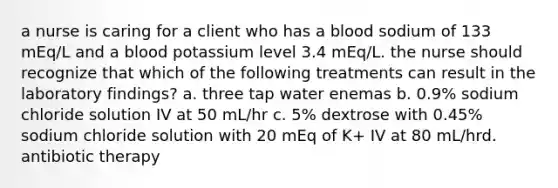 a nurse is caring for a client who has a blood sodium of 133 mEq/L and a blood potassium level 3.4 mEq/L. the nurse should recognize that which of the following treatments can result in the laboratory findings? a. three tap water enemas b. 0.9% sodium chloride solution IV at 50 mL/hr c. 5% dextrose with 0.45% sodium chloride solution with 20 mEq of K+ IV at 80 mL/hrd. antibiotic therapy