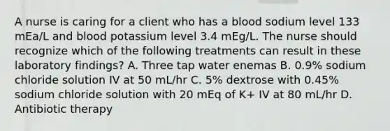 A nurse is caring for a client who has a blood sodium level 133 mEa/L and blood potassium level 3.4 mEg/L. The nurse should recognize which of the following treatments can result in these laboratory findings? A. Three tap water enemas B. 0.9% sodium chloride solution IV at 50 mL/hr C. 5% dextrose with 0.45% sodium chloride solution with 20 mEq of K+ IV at 80 mL/hr D. Antibiotic therapy