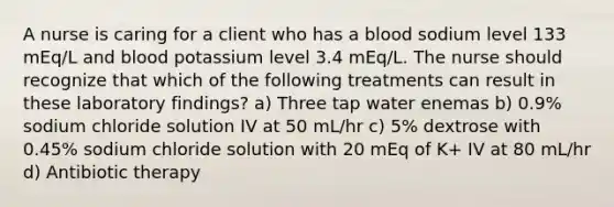 A nurse is caring for a client who has a blood sodium level 133 mEq/L and blood potassium level 3.4 mEq/L. The nurse should recognize that which of the following treatments can result in these laboratory findings? a) Three tap water enemas b) 0.9% sodium chloride solution IV at 50 mL/hr c) 5% dextrose with 0.45% sodium chloride solution with 20 mEq of K+ IV at 80 mL/hr d) Antibiotic therapy