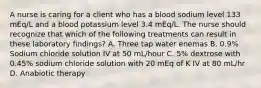 A nurse is caring for a client who has a blood sodium level 133 mEq/L and a blood potassium level 3.4 mEq/L. The nurse should recognize that which of the following treatments can result in these laboratory findings? A. Three tap water enemas B. 0.9% Sodium chloride solution IV at 50 mL/hour C. 5% dextrose with 0.45% sodium chloride solution with 20 mEq of K IV at 80 mL/hr D. Anabiotic therapy