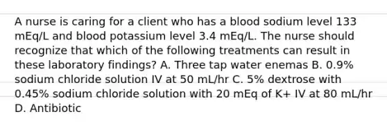 A nurse is caring for a client who has a blood sodium level 133 mEq/L and blood potassium level 3.4 mEq/L. The nurse should recognize that which of the following treatments can result in these laboratory findings? A. Three tap water enemas B. 0.9% sodium chloride solution IV at 50 mL/hr C. 5% dextrose with 0.45% sodium chloride solution with 20 mEq of K+ IV at 80 mL/hr D. Antibiotic