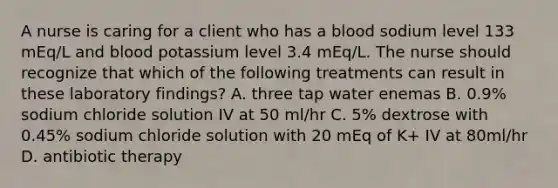 A nurse is caring for a client who has a blood sodium level 133 mEq/L and blood potassium level 3.4 mEq/L. The nurse should recognize that which of the following treatments can result in these laboratory findings? A. three tap water enemas B. 0.9% sodium chloride solution IV at 50 ml/hr C. 5% dextrose with 0.45% sodium chloride solution with 20 mEq of K+ IV at 80ml/hr D. antibiotic therapy