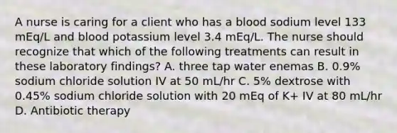 A nurse is caring for a client who has a blood sodium level 133 mEq/L and blood potassium level 3.4 mEq/L. The nurse should recognize that which of the following treatments can result in these laboratory findings? A. three tap water enemas B. 0.9% sodium chloride solution IV at 50 mL/hr C. 5% dextrose with 0.45% sodium chloride solution with 20 mEq of K+ IV at 80 mL/hr D. Antibiotic therapy