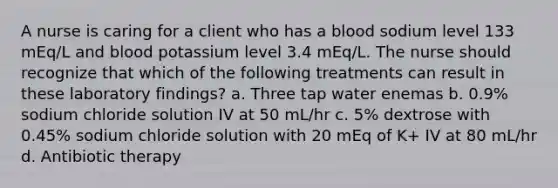 A nurse is caring for a client who has a blood sodium level 133 mEq/L and blood potassium level 3.4 mEq/L. The nurse should recognize that which of the following treatments can result in these laboratory findings? a. Three tap water enemas b. 0.9% sodium chloride solution IV at 50 mL/hr c. 5% dextrose with 0.45% sodium chloride solution with 20 mEq of K+ IV at 80 mL/hr d. Antibiotic therapy