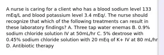 A nurse is caring for a client who has a blood sodium level 133 mEq/L and blood potassium level 3.4 mEq/. The nurse should recognize that which of the following treatments can result in these laboratory findings? A. Three tap water enemas B. 0.9% sodium chloride solution IV at 50mL/hr C. 5% dextrose with 0.45% sodium chloride solution with 20 mEq of K+ IV at 80 mL/hr D. Antibiotic therapy