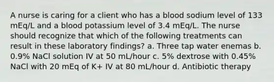 A nurse is caring for a client who has a blood sodium level of 133 mEq/L and a blood potassium level of 3.4 mEq/L. The nurse should recognize that which of the following treatments can result in these laboratory findings? a. Three tap water enemas b. 0.9% NaCl solution IV at 50 mL/hour c. 5% dextrose with 0.45% NaCl with 20 mEq of K+ IV at 80 mL/hour d. Antibiotic therapy