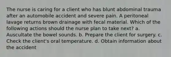 The nurse is caring for a client who has blunt abdominal trauma after an automobile accident and severe pain. A peritoneal lavage returns brown drainage with fecal material. Which of the following actions should the nurse plan to take next? a. Auscultate the bowel sounds. b. Prepare the client for surgery. c. Check the client's oral temperature. d. Obtain information about the accident