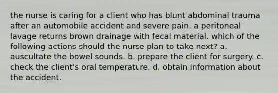 the nurse is caring for a client who has blunt abdominal trauma after an automobile accident and severe pain. a peritoneal lavage returns brown drainage with fecal material. which of the following actions should the nurse plan to take next? a. auscultate the bowel sounds. b. prepare the client for surgery. c. check the client's oral temperature. d. obtain information about the accident.