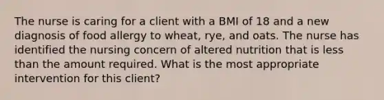 The nurse is caring for a client with a BMI of 18 and a new diagnosis of food allergy to wheat, rye, and oats. The nurse has identified the nursing concern of altered nutrition that is less than the amount required. What is the most appropriate intervention for this client?