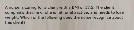 A nurse is caring for a client with a BMI of 18.5. The client complains that he or she is fat, unattractive, and needs to lose weight. Which of the following does the nurse recognize about this client?