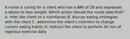 A nurse is caring for a client who has a BMI of 29 and expresses a desire to lose weight. Which action should the nurse take first? A. refer the client to a nutritionist B. discuss eating strategies with the client C. determine the client's intention to change current eating habits D. instruct the client to perform 30 min of vigorous exercise daily