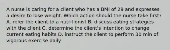 A nurse is caring for a client who has a BMI of 29 and expresses a desire to lose weight. Which action should the nurse take first? A. refer the client to a nutritionist B. discuss eating strategies with the client C. determine the client's intention to change current eating habits D. instruct the client to perform 30 min of vigorous exercise daily