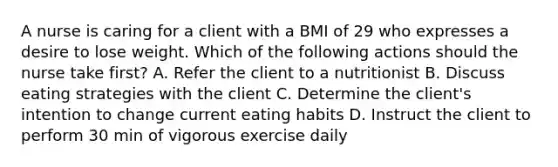 A nurse is caring for a client with a BMI of 29 who expresses a desire to lose weight. Which of the following actions should the nurse take first? A. Refer the client to a nutritionist B. Discuss eating strategies with the client C. Determine the client's intention to change current eating habits D. Instruct the client to perform 30 min of vigorous exercise daily