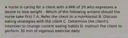 A nurse is caring for a client with a BMI of 29 who expresses a desire to lose weight . Which of the following actions should the nurse take first ? A. Refer the client to a nutritionist B. Discuss eating strategies with the client C. Determine the client's intention to change current eating habits D. Instruct the client to perform 30 min of vigorous exercise daily