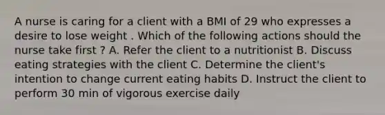 A nurse is caring for a client with a BMI of 29 who expresses a desire to lose weight . Which of the following actions should the nurse take first ? A. Refer the client to a nutritionist B. Discuss eating strategies with the client C. Determine the client's intention to change current eating habits D. Instruct the client to perform 30 min of vigorous exercise daily